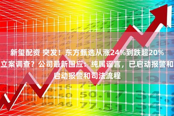 新玺配资 突发！东方甄选从涨24%到跌超20%！CEO被立案调查？公司最新回应：纯属谣言，已启动报警和司法流程