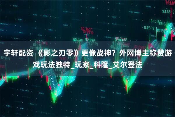宇轩配资 《影之刃零》更像战神？外网博主称赞游戏玩法独特_玩家_科隆_艾尔登法