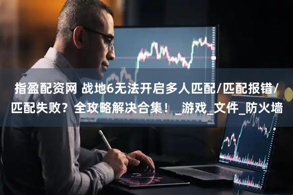 指盈配资网 战地6无法开启多人匹配/匹配报错/匹配失败？全攻略解决合集！_游戏_文件_防火墙
