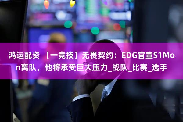 鸿运配资 【一竞技】无畏契约：EDG官宣S1Mon离队，他将承受巨大压力_战队_比赛_选手