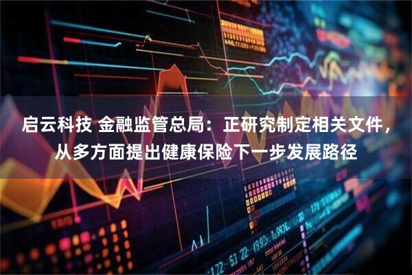 启云科技 金融监管总局：正研究制定相关文件，从多方面提出健康保险下一步发展路径