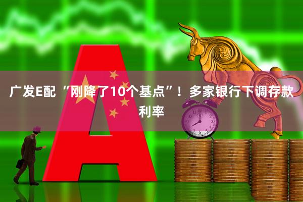 广发E配 “刚降了10个基点”！多家银行下调存款利率