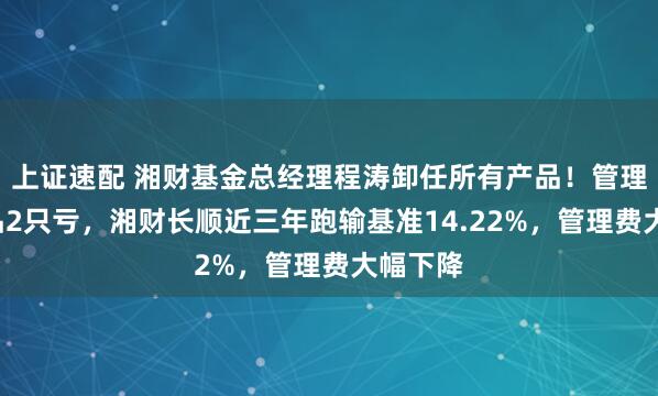 上证速配 湘财基金总经理程涛卸任所有产品！管理4只产品2只亏，湘财长顺近三年跑输基准14.22%，管理费大幅下降