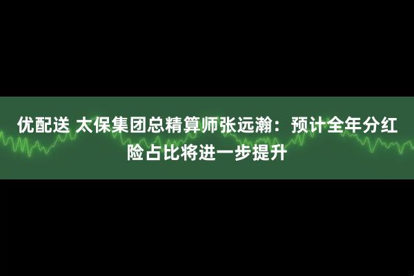 优配送 太保集团总精算师张远瀚：预计全年分红险占比将进一步提升