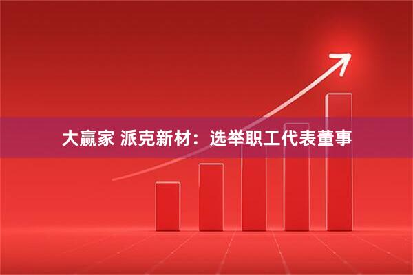 大赢家 派克新材：选举职工代表董事