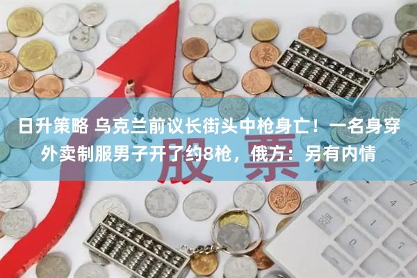 日升策略 乌克兰前议长街头中枪身亡！一名身穿外卖制服男子开了约8枪，俄方：另有内情