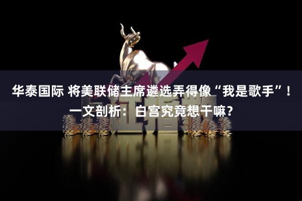 华泰国际 将美联储主席遴选弄得像“我是歌手”！一文剖析：白宫究竟想干嘛？