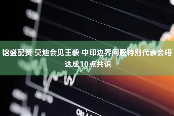 镕盛配资 莫迪会见王毅 中印边界问题特别代表会晤 达成10点共识