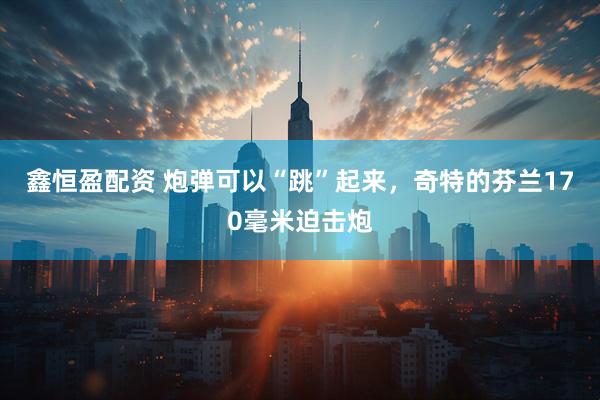 鑫恒盈配资 炮弹可以“跳”起来，奇特的芬兰170毫米迫击炮