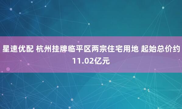 星速优配 杭州挂牌临平区两宗住宅用地 起始总价约11.02亿元