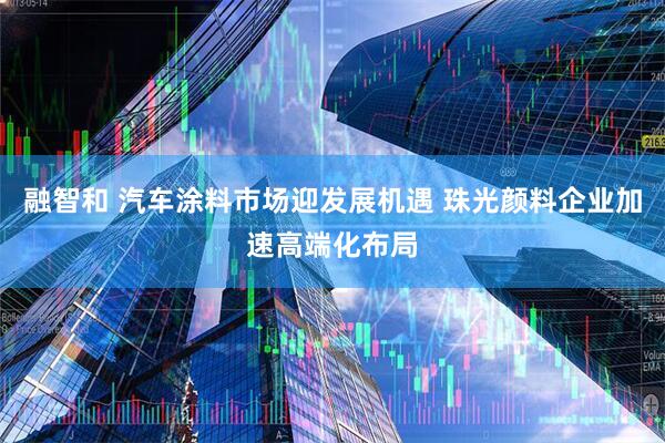 融智和 汽车涂料市场迎发展机遇 珠光颜料企业加速高端化布局