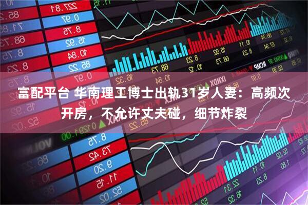 富配平台 华南理工博士出轨31岁人妻：高频次开房，不允许丈夫碰，细节炸裂