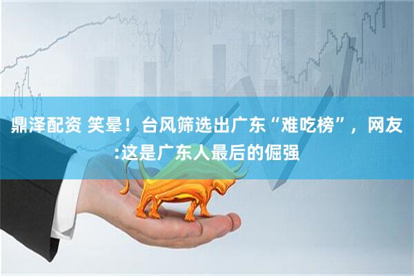 鼎泽配资 笑晕！台风筛选出广东“难吃榜”，网友:这是广东人最后的倔强