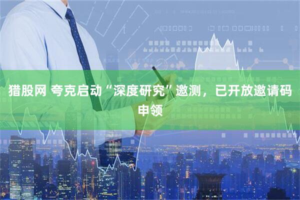 猎股网 夸克启动“深度研究”邀测，已开放邀请码申领