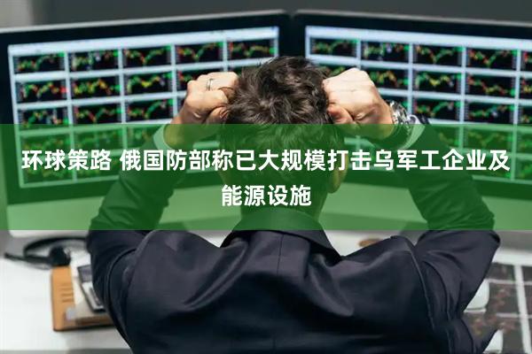 环球策路 俄国防部称已大规模打击乌军工企业及能源设施