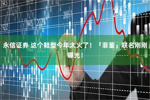 永信证券 这个鞋型今年太火了！「菲董」联名刚刚曝光！