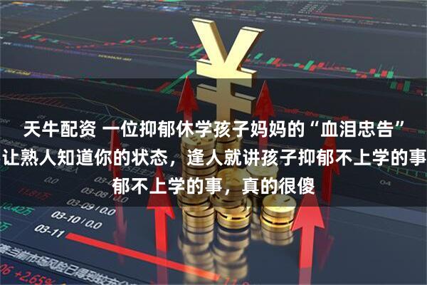 天牛配资 一位抑郁休学孩子妈妈的“血泪忠告”:尽量不要让熟人知道你的状态,逢人就讲孩子抑郁不上学的事,真的很傻