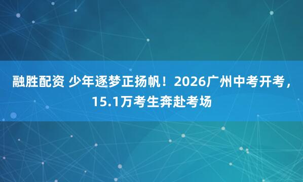 融胜配资 少年逐梦正扬帆！2026广州中考开考，15.1万考生奔赴考场